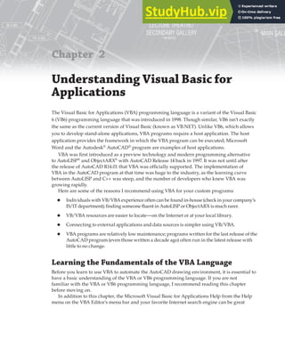 Chapter 2
Understanding Visual Basic for
Applications
The Visual Basic for Applications (VBA) programming language is a variant of the Visual Basic
6 (VB6) programming language that was introduced in 1998. Though similar, VB6 isn’t exactly
the same as the current version of Visual Basic (known as VB.NET). Unlike VB6, which allows
you to develop stand-alone applications, VBA programs require a host application. The host
application provides the framework in which the VBA program can be executed; Microsoft
Word and the Autodesk®
AutoCAD®
program are examples of host applications.
VBA was first introduced as a preview technology and modern programming alternative
to AutoLISP®
and ObjectARX®
with AutoCAD Release 14 back in 1997. It was not until after
the release of AutoCAD R14.01 that VBA was officially supported. The implementation of
VBA in the AutoCAD program at that time was huge to the industry, as the learning curve
between AutoLISP and C++ was steep, and the number of developers who knew VBA was
growing rapidly.
Here are some of the reasons I recommend using VBA for your custom programs:
◆ Individuals with VB/VBA experience often can be found in-house (check in your company’s
IS/IT department); finding someone fluent in AutoLISP or ObjectARX is much rarer.
◆ VB/VBA resources are easier to locate—on the Internet or at your local library.
◆ Connecting to external applications and data sources is simpler using VB/VBA.
◆ VBA programs are relatively low maintenance; programs written for the last release of the
AutoCAD program (even those written a decade ago) often run in the latest release with
little to no change.
Learning the Fundamentals of the VBA Language
Before you learn to use VBA to automate the AutoCAD drawing environment, it is essential to
have a basic understanding of the VBA or VB6 programming language. If you are not
familiar with the VBA or VB6 programming language, I recommend reading this chapter
before moving on.
In addition to this chapter, the Microsoft Visual Basic for Applications Help from the Help
menu on the VBA Editor’s menu bar and your favorite Internet search engine can be great
 