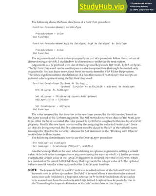 LEARNING THE FUNDAMENTALS OF THE VBA LANGUAGE | 23
The following shows the basic structures of a Function procedure:
Function ProcedureName() As DataType
ProcedureName = Value
End Function
Function ProcedureName(Arg1 As DataType, ArgN As DataType) As DataType
ProcedureName = Value
End Function
The arguments and return values you specify as part of a procedure follow the structure of
dimensioning a variable. I explain how to dimension a variable in the next section.
Arguments can be prefixed with one of three optional keywords: Optional, ByRef, or ByVal.
The Optional keyword can be used to pass a value to a procedure that might be needed only
occasionally. You can learn more about these keywords from the VBA Editor Help system.
The following demonstrates the definition of a function named CreateLayer that accepts an
optional color argument using the Optional keyword:
Function CreateLayer(lyrName As String, _
Optional lyrColor As ACAD_COLOR = acGreen) As AcadLayer
Dim objLayer As AcadLayer
Set objLayer = ThisDrawing.Layers.Add(lyrName)
objLayer.color = lyrColor
Set CreateLayer = objLayer
End Function
The value returned by that function is the new layer created by the Add method based on
the name passed to the lyrName argument. The Add method returns an object of the AcadLayer
type. After the layer is created, the color passed to lyrColor is assigned to the new layer’s Color
property. Finally, the new layer is returned by the assigning the value to CreateLayer. Since
an object is being returned, the Set statement must be placed to the left of the variable name
to assign the object to the variable. I discuss the Set statement in the “Working with Objects”
section later in this chapter.
The following demonstrates how to use the CreateLayer procedure:
Dim newLayer as AcadLayer
Set newLayer = CreateLayer("Object", acWhite)
Another concept that can be used when defining an optional argument is setting a default
value. A default value is assigned to an argument using the equal symbol ( = ). In the previous
example, the default value of the lyrColor argument is assigned the value of acGreen, which
is a constant in the AutoCAD COM library that represents the integer value of 3. The optional
value is used if no color value is passed to the CreateLayer function.
NOTE The keywords Public and Private can be added in front of the Sub and Function
keywords used to deﬁne a procedure. The Public keyword allows a procedure to be accessed
across most code modules in a VBA project, whereas the Private keyword limits the procedure
to be accessed only from the module in which it is deﬁned. I explain these keywords further in
the “Controlling the Scope of a Procedure or Variable” section later in this chapter.
 