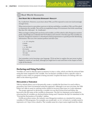 24 |CHAPTER 2 UNDERSTANDING VISUAL BASIC FOR APPLICATIONS
Y W M  M H R
No, I really don’t. However, as you learn about VBA, you’ll be exposed to some new (and seemingly
strange) terms.
When instructions in a procedure want you to declare and deﬁne a variable in VBA, you’ll be asked
to dimension the variable. This will be accomplished using a Dim statement that looks something
like this: Dim objLayer As AcadLayer.
When you begin working with user forms and variables, you’ll be asked to add a Hungarian notation
preﬁx, which helps you to identify UserForm objects and controls or the data type that variables are
declared. Hungarian notation is a shorthand used by programmers to quickly provide identifying
information. Here are a few common preﬁxes and their uses:
c or str: string data
d: double
i: integer
o or obj: object
btn: button
cbo or cmb: combo box
lbl: label
txt: text box
Just remember, you’re learning a new language. I’ll do my best to explain the new terms in plain
English in context as I use them, although you might have to wait until later in the chapter or book
to get all the details.
Declaring and Using Variables
Variables are used to allocate space in memory to store a value, which can then be retrieved later
using the name assigned to the variable. You can declare variables to have a specific value or
assign it a new value as a program is being executed. I explain the basics of working with vari-
ables in the following sections.
D  V
VBA by default allows you to dynamically create a variable the first time it is used within a
procedure, but I don’t recommend using this approach. Although it can save you time, the VBA
Editor isn’t able to assist in catching issues related to incorrect data types in a code statement.
The proper approach to declaring a variable is to use the Dim keyword and follow the
keyword with the name of the variable to dimension. The Option statement can be helpful in
ensuring that all variables are declared before being used. I mention the Option statement in the
“Forcing the Declaration of Variables” sidebar.
Unlike procedure names, the industry uses Hungarian notation as a standard for naming
variables in VBA programs. For example, you would add c or str in front of a variable name to
represent a string or d for a double. The variable name for a layer name might look like cName
 