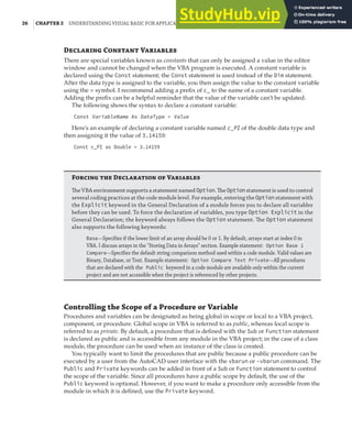 26 |CHAPTER 2 UNDERSTANDING VISUAL BASIC FOR APPLICATIONS
De C V
There are special variables known as constants that can only be assigned a value in the editor
window and cannot be changed when the VBA program is executed. A constant variable is
declared using the Const statement; the Const statement is used instead of the Dim statement.
After the data type is assigned to the variable, you then assign the value to the constant variable
using the = symbol. I recommend adding a prefix of c_ to the name of a constant variable.
Adding the prefix can be a helpful reminder that the value of the variable can’t be updated.
The following shows the syntax to declare a constant variable:
Const VariableName As DataType = Value
Here’s an example of declaring a constant variable named c_PI of the double data type and
then assigning it the value of 3.14159:
Const c_PI as Double = 3.14159
F  D  V
The VBA environment supports a statement named Option. The Option statement is used to control
several coding practices at the code module level. For example, entering the Option statement with
the Explicit keyword in the General Declaration of a module forces you to declare all variables
before they can be used. To force the declaration of variables, you type Option Explicit in the
General Declaration; the keyword always follows the Option statement. The Option statement
also supports the following keywords:
Base—Specifies if the lower limit of an array should be 0 or 1. By default, arrays start at index 0 in
VBA. I discuss arrays in the "Storing Data in Arrays" section. Example statement: Option Base 1
Compare—Specifies the default string comparison method used within a code module. Valid values are
Binary, Database, or Text. Example statement: Option Compare Text Private—All procedures
that are declared with the Public keyword in a code module are available only within the current
project and are not accessible when the project is referenced by other projects.
Controlling the Scope of a Procedure or Variable
Procedures and variables can be designated as being global in scope or local to a VBA project,
component, or procedure. Global scope in VBA is referred to as public, whereas local scope is
referred to as private. By default, a procedure that is defined with the Sub or Function statement
is declared as public and is accessible from any module in the VBA project; in the case of a class
module, the procedure can be used when an instance of the class is created.
You typically want to limit the procedures that are public because a public procedure can be
executed by a user from the AutoCAD user interface with the vbarun or -vbarun command. The
Public and Private keywords can be added in front of a Sub or Function statement to control
the scope of the variable. Since all procedures have a public scope by default, the use of the
Public keyword is optional. However, if you want to make a procedure only accessible from the
module in which it is defined, use the Private keyword.
 