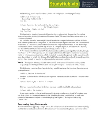 LEARNING THE FUNDAMENTALS OF THE VBA LANGUAGE | 27
The following shows how to define a public Sub and private Function procedure:
Public Sub HelloWorld()
CustomMsg "Hello World!"
End Sub
Private Function CustomMsg(strMsg As String) _
As VbMsgBoxResult
CustomMsg = MsgBox(strMsg)
End Function
The CustomMsg function is executed from the Hello subroutine. Because the CustomMsg
function is private, it cannot be executed from the AutoCAD user interface with the vbarun or
-vbarun command.
All variables declared within a procedure are local to that procedure and can’t be accessed
from another procedure or component. If you want to define a public variable, the variable must
be declared in a module’s General Declarations at the very top of a module. When declaring a
variable that can be accessed from any module in a project or just all procedures in a module,
use the Public or Private keyword, respectively, instead of Dim.
A Dim statement in the General Declarations can be used to declare a public variable, though.
The Public or Private keyword can also be placed in front of the Const statement to declare a
public or private constant variable, which by default is declared as private and is accessible only
from the module in which it is defined. The Public keyword can be used only in a code module,
not in a class module or user form, when declaring a constant variable.
NOTE When you’re deﬁning a variable in the General Declaration, I recommend adding a preﬁx
of g_ to help you identify that the variable is in the global scope of a code module or VBA project.
The following example shows how to declare a public variable that can hold the most recent
generated error:
Public g_lastErr As ErrObject
The next example shows how to declare a private constant variable that holds a double value
of 3.14159:
Private Const c_PI As Double = 3.14159
This last example shows how to declare a private variable that holds a layer object:
Private objLyr As AcadLayer
If you want to make a value accessible to multiple projects or between AutoCAD sessions, you
can write values to a custom dictionary or the Windows Registry. I explain how to work with
custom dictionaries and use the Windows Registry in Chapter 9, “Storing and Retrieving
Custom Data.”
Continuing Long Statements
A code statement is typically a single line in the editor window that can result in relatively long
and harder-to-read code statements. The underscore character can be placed anywhere within
 