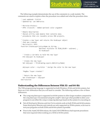 LEARNING THE FUNDAMENTALS OF THE VBA LANGUAGE | 29
The following example demonstrates the use of the comments in a code module. The
comments are used to explain when the procedure was added and what the procedure does.
' Last updated: 7/13/14
' Updated by: Lee Ambrosius
' Revision History:
' HYP1 (7/13/14) - Added optional color argument
' Module Description:
' Shared utility code module that contains many
' procedures that are reusable across VBA projects.
' Creates a new layer and returns the AcadLayer object
' that was created.
' Revision(s): HYP1
Function CreateLayer(strLyrName As String, _
Optional nLyrColor As ACAD_COLOR = acGreen) _
As AcadLayer
' Create a variable to hold the new layer
Dim objLayer As AcadLayer
' Create the new layer
Set objLayer = ThisDrawing.Layers.Add(strLyrName)
objLayer.color = nLyrColor ' Assign the color to the new layer
'MsgBox "Layer created."
' Return the new layer
Set CreateLayer = objLayer
End Function
Understanding the Diﬀerences Between VBA 32- and 64-Bit
The VBA programming language is supported on both Windows 32-bit and 64-bit systems, but
there are a few differences that you will need to consider. The following outlines a few of these
differences:
◆ The LongLong data type is supported on 64-bit systems to allow larger numbers compared to
the Long data type. I recommend using the LongPtr data type when possible to allow your
program to use either the Long or LongLong data type based on the system it is executing on.
◆ Not all third-party libraries and UserForm controls work on both 32-bit and 64-bit systems.
Some third-party libraries and controls are only supported on 32-bit systems, so be sure to
test your programs on both 32-bit and 64-bit systems if possible.
◆ Prior to the AutoCAD 2014 release, the AutoCAD COM library had separate procedures
that were required when working on a 32-bit or 64-bit system.
 