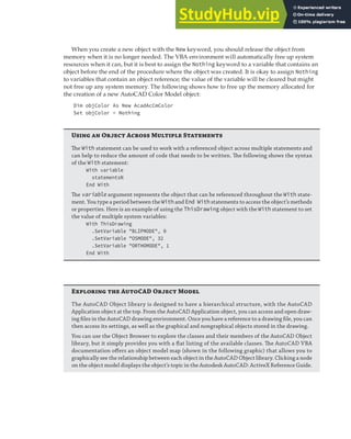 EXPLORING DATA TYPES | 33
When you create a new object with the New keyword, you should release the object from
memory when it is no longer needed. The VBA environment will automatically free up system
resources when it can, but it is best to assign the Nothing keyword to a variable that contains an
object before the end of the procedure where the object was created. It is okay to assign Nothing
to variables that contain an object reference; the value of the variable will be cleared but might
not free up any system memory. The following shows how to free up the memory allocated for
the creation of a new AutoCAD Color Model object:
Dim objColor As New AcadAcCmColor
Set objColor = Nothing
U  O A M S
The With statement can be used to work with a referenced object across multiple statements and
can help to reduce the amount of code that needs to be written. The following shows the syntax
of the With statement:
With variable
statementsN
End With
The variable argument represents the object that can be referenced throughout the With state-
ment. You type a period between the With and End With statements to access the object’s methods
or properties. Here is an example of using the ThisDrawing object with the With statement to set
the value of multiple system variables:
With ThisDrawing
.SetVariable "BLIPMODE", 0
.SetVariable "OSMODE", 32
.SetVariable "ORTHOMODE", 1
End With
E  ACAD O M
The AutoCAD Object library is designed to have a hierarchical structure, with the AutoCAD
Application object at the top. From the AutoCAD Application object, you can access and open draw-
ing ﬁles in the AutoCAD drawing environment. Once you have a reference to a drawing ﬁle, you can
then access its settings, as well as the graphical and nongraphical objects stored in the drawing.
You can use the Object Browser to explore the classes and their members of the AutoCAD Object
library, but it simply provides you with a ﬂat listing of the available classes. The AutoCAD VBA
documentation oﬀers an object model map (shown in the following graphic) that allows you to
graphically see the relationship between each object in the AutoCAD Object library. Clicking a node
on the object model displays the object’s topic in the Autodesk AutoCAD: ActiveX Reference Guide.
 