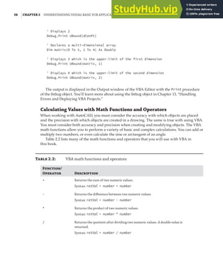 38 |CHAPTER 2 UNDERSTANDING VISUAL BASIC FOR APPLICATIONS
' Displays 2
Debug.Print UBound(dCenPt)
' Declares a multi-dimensional array
Dim matrix(0 To 3, 1 To 4) As Double
' Displays 3 which is the upper-limit of the first dimension
Debug.Print UBound(matrix, 1)
' Displays 4 which is the upper-limit of the second dimension
Debug.Print UBound(matrix, 2)
The output is displayed in the Output window of the VBA Editor with the Print procedure
of the Debug object. You’ll learn more about using the Debug object in Chapter 13, “Handling
Errors and Deploying VBA Projects.”
Calculating Values with Math Functions and Operators
When working with AutoCAD, you must consider the accuracy with which objects are placed
and the precision with which objects are created in a drawing. The same is true with using VBA.
You must consider both accuracy and precision when creating and modifying objects. The VBA
math functions allow you to perform a variety of basic and complex calculations. You can add or
multiply two numbers, or even calculate the sine or arctangent of an angle.
Table 2.2 lists many of the math functions and operators that you will use with VBA in
this book.
T 2.2: VBA math functions and operators
F/
O D
+ Returns the sum of two numeric values.
Syntax: retVal = number + number
- Returns the diﬀerence between two numeric values.
Syntax: retVal = number - number
* Returns the product of two numeric values.
Syntax: retVal = number * number
/ Returns the quotient after dividing two numeric values. A double value is
returned.
Syntax: retVal = number / number
 