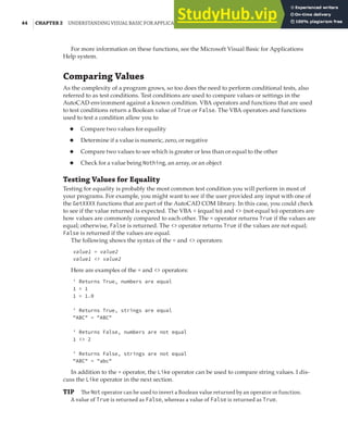 44 |CHAPTER 2 UNDERSTANDING VISUAL BASIC FOR APPLICATIONS
For more information on these functions, see the Microsoft Visual Basic for Applications
Help system.
Comparing Values
As the complexity of a program grows, so too does the need to perform conditional tests, also
referred to as test conditions. Test conditions are used to compare values or settings in the
AutoCAD environment against a known condition. VBA operators and functions that are used
to test conditions return a Boolean value of True or False. The VBA operators and functions
used to test a condition allow you to
◆ Compare two values for equality
◆ Determine if a value is numeric, zero, or negative
◆ Compare two values to see which is greater or less than or equal to the other
◆ Check for a value being Nothing, an array, or an object
Testing Values for Equality
Testing for equality is probably the most common test condition you will perform in most of
your programs. For example, you might want to see if the user provided any input with one of
the GetXXXX functions that are part of the AutoCAD COM library. In this case, you could check
to see if the value returned is expected. The VBA = (equal to) and <> (not equal to) operators are
how values are commonly compared to each other. The = operator returns True if the values are
equal; otherwise, False is returned. The <> operator returns True if the values are not equal;
False is returned if the values are equal.
The following shows the syntax of the = and <> operators:
value1 = value2
value1 <> value2
Here are examples of the = and <> operators:
' Returns True, numbers are equal
1 = 1
1 = 1.0
' Returns True, strings are equal
"ABC" = "ABC"
' Returns False, numbers are not equal
1 <> 2
' Returns False, strings are not equal
"ABC" = "abc"
In addition to the = operator, the Like operator can be used to compare string values. I dis-
cuss the Like operator in the next section.
TIP The Not operator can be used to invert a Boolean value returned by an operator or function.
A value of True is returned as False, whereas a value of False is returned as True.
 