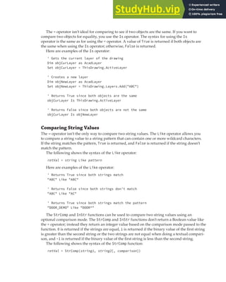 COMPARING VALUES | 45
The = operator isn’t ideal for comparing to see if two objects are the same. If you want to
compare two objects for equality, you use the Is operator. The syntax for using the Is
operator is the same as for using the = operator. A value of True is returned if both objects are
the same when using the Is operator; otherwise, False is returned.
Here are examples of the Is operator:
' Gets the current layer of the drawing
Dim objCurLayer as AcadLayer
Set objCurLayer = ThisDrawing.ActiveLayer
' Creates a new layer
Dim objNewLayer as AcadLayer
Set objNewLayer = ThisDrawing.Layers.Add("ABC")
' Returns True since both objects are the same
objCurLayer Is ThisDrawing.ActiveLayer
' Returns False since both objects are not the same
objCurLayer Is objNewLayer
Comparing String Values
The = operator isn’t the only way to compare two string values. The Like operator allows you
to compare a string value to a string pattern that can contain one or more wildcard characters.
If the string matches the pattern, True is returned, and False is returned if the string doesn’t
match the pattern.
The following shows the syntax of the Like operator:
retVal = string Like pattern
Here are examples of the Like operator:
' Returns True since both strings match
"ABC" Like "ABC"
' Returns False since both strings don't match
"ABC" Like "AC"
' Returns True since both strings match the pattern
"DOOR_DEMO" Like "DOOR*"
The StrComp and InStr functions can be used to compare two string values using an
optional comparison mode. The StrComp and InStr functions don’t return a Boolean value like
the = operator; instead they return an integer value based on the comparison mode passed to the
function. 0 is returned if the strings are equal, 1 is returned if the binary value of the first string
is greater than the second string or the two strings are not equal when doing a textual compari-
son, and -1 is returned if the binary value of the first string is less than the second string.
The following shows the syntax of the StrComp function:
retVal = StrComp(string1, string2[, comparison])
 