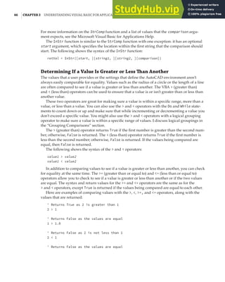46 |CHAPTER 2 UNDERSTANDING VISUAL BASIC FOR APPLICATIONS
For more information on the StrComp function and a list of values that the comparison argu-
ment expects, see the Microsoft Visual Basic for Applications Help.
The InStr function is similar to the StrComp function with one exception: it has an optional
start argument, which specifies the location within the first string that the comparison should
start. The following shows the syntax of the InStr function:
retVal = InStr([start, ][string1, ][string2, ][comparison])
Determining If a Value Is Greater or Less Than Another
The values that a user provides or the settings that define the AutoCAD environment aren’t
always easily comparable for equality. Values such as the radius of a circle or the length of a line
are often compared to see if a value is greater or less than another. The VBA > (greater than)
and < (less than) operators can be used to ensure that a value is or isn’t greater than or less than
another value.
These two operators are great for making sure a value is within a specific range, more than a
value, or less than a value. You can also use the > and < operators with the Do and While state-
ments to count down or up and make sure that while incrementing or decrementing a value you
don’t exceed a specific value. You might also use the > and < operators with a logical grouping
operator to make sure a value is within a specific range of values. I discuss logical groupings in
the “Grouping Comparisons” section.
The > (greater than) operator returns True if the first number is greater than the second num-
ber; otherwise, False is returned. The < (less than) operator returns True if the first number is
less than the second number; otherwise, False is returned. If the values being compared are
equal, then False is returned.
The following shows the syntax of the > and < operators:
value1 > value2
value1 < value2
In addition to comparing values to see if a value is greater or less than another, you can check
for equality at the same time. The >= (greater than or equal to) and <= (less than or equal to)
operators allow you to check to see if a value is greater or less than another or if the two values
are equal. The syntax and return values for the >= and <= operators are the same as for the
> and < operators, except True is returned if the values being compared are equal to each other.
Here are examples of comparing values with the >, <, >=, and <= operators, along with the
values that are returned:
' Returns True as 2 is greater than 1
2 > 1
' Returns False as the values are equal
1 > 1.0
' Returns False as 2 is not less than 1
2 < 1
' Returns False as the values are equal
 
