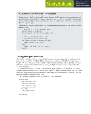 CONDITIONALIZING AND BRANCHING STATEMENTS | 51
V   O   S T
You can use the TypeOf object Is objecttype clause of the If statement to determine an object’s
type. This can be helpful if your program expects the user to select or work with a speciﬁc type
of object. Selection ﬁlters, discussed in Chapter 5, can be used to allow only the user to select an
object of a speciﬁc type.
The following example displays one of two messages based on whether the ﬁrst object in model
space is a circle:
' Gets the first object in model space
Dim oFirstEnt As AcadEntity
Set oFirstEnt = ThisDrawing.ModelSpace(0)
' Display a message based on if the
' first object is a circle or not
If TypeOf oFirstEnt Is AcadCircle Then
MsgBox "Object is a circle."
Else
MsgBox "The object isn't a circle."
End If
Testing Multiple Conditions
The If…Then statement allows a procedure to execute one or more possible sets of statements
based on the use of the ElseIf and Else statements. In addition to the If…Then statement,
the Select Case statement can be used to evaluate multiple test conditions. The Select Case
statement is a more efficient approach to testing multiple conditions when compared to the
If…Then statement.
Each test condition of a Select Case statement starts with the Case statement and can be
used to compare more than one value. Similar to the If…Then statement, the Select Case state-
ment also supports an optional statement if none of the test conditions are valued as True; the
optional statement is named Case Else.
The following shows the syntax of the Select Case statement:
Select Case
Case test_condition
case_statementsN
[Case test_condition
case_statementsN]
[Case Else
else_statementN
]
End Select
 