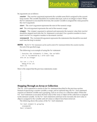 REPEATING AND LOOPING EXPRESSIONS | 53
Its arguments are as follows:
counter The counter argument represents the variable name that is assigned to the current
loop counter. The variable should be of a number data type, such as an integer or short. When
the For statement is executed the first time, the counter variable is assigned the value passed to
the start argument.
start The start argument represents the start of the numeric range.
end The end argument represents the end of the numeric range.
stepper The stepper argument is optional and represents the numeric value that counter
should be stepped each time the For statement is executed. Use a positive number to incre-
ment counter or a negative number to decrement counter.
statementN The statementN argument represents the statements that should be executed
each time the loop is started.
NOTE The Exit For statement can be used to end a For statement before the counter reaches
the end of the speciﬁed range.
The following is an example of using the For statement:
' Executes the statements 5 times, the variable
' cnt is incremented by 1 with each loop
Dim cnt as Integer
For cnt = 1 To 5
Debug.Print cnt
Next cnt
Here is the output that the previous statements create:
1
2
3
4
5
Stepping Through an Array or Collection
The For Each statement is similar to the For statement described in the previous section.
Instead of specifying a counter variable, a range, and an optional step, the For Each statement
requires an element variable and a grouping, such as an array or a collection object. When the
For Each statement is executed, the first value of the array or object of the collection is assigned
to the element variable. As the For Each statement continues to be executed, the next value or
object is assigned to the variable until all values or objects have been retrieved.
The following shows the syntax of the For Each statement:
For Each element In grouping
statementN
Next [element]
 