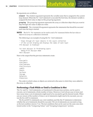 54 |CHAPTER 2 UNDERSTANDING VISUAL BASIC FOR APPLICATIONS
Its arguments are as follows:
element The element argument represents the variable name that is assigned to the current
loop element. When the For Each statement is executed the first time, the element variable is
assigned the first value or object of the grouping argument.
grouping The grouping argument represents the array or collection object that you want to
step through one value or object at a time.
statementN The statementN argument represents the statements that should be executed
each time the loop is started.
NOTE The Exit For statement can be used to end a For statement before the last value or
object in an array or a collection is retrieved.
The following is an example of using the For Each statement:
' Steps through all layer objects in the Layers collection
' of the current drawing and displays the names of each layer
Dim objLayer as AcadLayer
For Each objLayer In ThisDrawing.Layers
Debug.Print objLayer.Name
Next objLayer
Here is the output that the previous statements create:
0
Plan_Walls
Plan_Doors
Plan_Cabinets
Plan_Furniture
Labels
Panels
Surfaces
Storage
Defpoints
Dimensions
The order in which values or objects are retrieved is the same in which they were added to
the array or collection.
Performing a Task While or Until a Condition Is Met
The For and For Each statements, as I mentioned in the previous sections, can be used to
execute a set of statements a finite number of times. However, it isn’t always easy to know just
how many times a set of statements might need to be executed to get the desired results. When
you are unsure of the number of times a set of statements might need to be executed, you can
use the Do or While statement.
The Do and While statements use a test condition, just like the If statement, to determine
whether the set of statements should be executed. The set of statements are executed as long
as the test condition returns True. The test conditions that can be used are the same ones men-
tioned earlier in the “Comparing Values” and “Grouping Comparisons” sections.
 