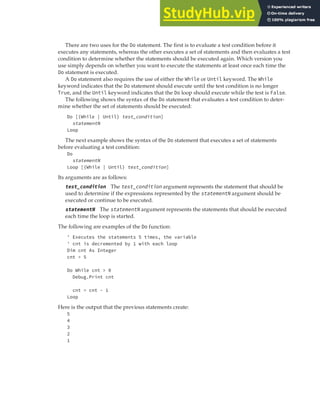 REPEATING AND LOOPING EXPRESSIONS | 55
There are two uses for the Do statement. The first is to evaluate a test condition before it
executes any statements, whereas the other executes a set of statements and then evaluates a test
condition to determine whether the statements should be executed again. Which version you
use simply depends on whether you want to execute the statements at least once each time the
Do statement is executed.
A Do statement also requires the use of either the While or Until keyword. The While
keyword indicates that the Do statement should execute until the test condition is no longer
True, and the Until keyword indicates that the Do loop should execute while the test is False.
The following shows the syntax of the Do statement that evaluates a test condition to deter-
mine whether the set of statements should be executed:
Do [{While | Until} test_condition]
statementN
Loop
The next example shows the syntax of the Do statement that executes a set of statements
before evaluating a test condition:
Do
statementN
Loop [{While | Until} test_condition]
Its arguments are as follows:
test_condition The test_condition argument represents the statement that should be
used to determine if the expressions represented by the statementN argument should be
executed or continue to be executed.
statementN The statementN argument represents the statements that should be executed
each time the loop is started.
The following are examples of the Do function:
' Executes the statements 5 times, the variable
' cnt is decremented by 1 with each loop
Dim cnt As Integer
cnt = 5
Do While cnt > 0
Debug.Print cnt
cnt = cnt - 1
Loop
Here is the output that the previous statements create:
5
4
3
2
1
 