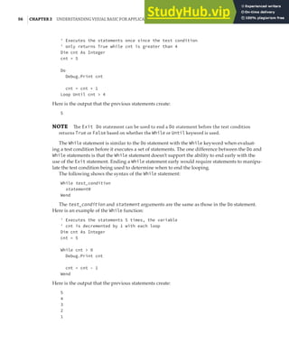 56 |CHAPTER 2 UNDERSTANDING VISUAL BASIC FOR APPLICATIONS
' Executes the statements once since the test condition
' only returns True while cnt is greater than 4
Dim cnt As Integer
cnt = 5
Do
Debug.Print cnt
cnt = cnt + 1
Loop Until cnt > 4
Here is the output that the previous statements create:
5
NOTE The Exit Do statement can be used to end a Do statement before the test condition
returns True or False based on whether the While or Until keyword is used.
The While statement is similar to the Do statement with the While keyword when evaluat-
ing a test condition before it executes a set of statements. The one difference between the Do and
While statements is that the While statement doesn’t support the ability to end early with the
use of the Exit statement. Ending a While statement early would require statements to manipu-
late the test condition being used to determine when to end the looping.
The following shows the syntax of the While statement:
While test_condition
statementN
Wend
The test_condition and statement arguments are the same as those in the Do statement.
Here is an example of the While function:
' Executes the statements 5 times, the variable
' cnt is decremented by 1 with each loop
Dim cnt As Integer
cnt = 5
While cnt > 0
Debug.Print cnt
cnt = cnt - 1
Wend
Here is the output that the previous statements create:
5
4
3
2
1
 