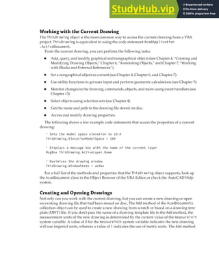 MANAGING DOCUMENTS | 61
Working with the Current Drawing
The ThisDrawing object is the most common way to access the current drawing from a VBA
project. ThisDrawing is equivalent to using the code statement AcadApplication
.ActiveDocument.
From the current drawing, you can perform the following tasks:
◆ Add, query, and modify graphical and nongraphical objects (see Chapter 4, “Creating and
Modifying Drawing Objects,” Chapter 6, “Annotating Objects,” and Chapter 7, “Working
with Blocks and External References”).
◆ Set a nongraphical object as current (see Chapter 4, Chapter 6, and Chapter 7).
◆ Use utility functions to get user input and perform geometric calculations (see Chapter 5).
◆ Monitor changes to the drawing, commands, objects, and more using event handlers (see
Chapter 13).
◆ Select objects using selection sets (see Chapter 4).
◆ Get the name and path to the drawing file stored on disc.
◆ Access and modify drawing properties.
The following shows a few example code statements that access the properties of a current
drawing:
' Sets the model space elevation to 10.0
ThisDrawing.ElevationModelSpace = 10#
' Displays a message box with the name of the current layer
MsgBox ThisDrawing.ActiveLayer.Name
' Maximizes the drawing window
ThisDrawing.WindowState = acMax
For a full list of the methods and properties that the ThisDrawing object supports, look up
the AcadDocument class in the Object Browser of the VBA Editor or check the AutoCAD Help
system.
Creating and Opening Drawings
Not only can you work with the current drawing, but you can create a new drawing or open
an existing drawing file that had been stored on disc. The Add method of the AcadDocuments
collection object can be used to create a new drawing from scratch or based on a drawing tem-
plate (DWT) file. If you don’t pass the name of a drawing template file to the Add method, the
measurement units of the new drawing is determined by the current value of the measureinit
system variable. A value of 0 for the measureinit system variable indicates the new drawing
will use imperial units, whereas a value of 1 indicates the use of metric units. The Add method
 