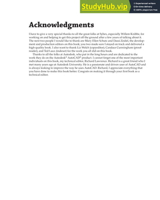Acknowledgments
I have to give a very special thanks to all the great folks at Sybex, especially Willem Knibbe, for
working on and helping to get this project off the ground after a few years of talking about it.
The next two people I would like to thank are Mary Ellen Schutz and Dassi Zeidel, the develop-
ment and production editors on this book; you two made sure I stayed on track and delivered a
high-quality book. I also want to thank Liz Welch (copyeditor), Candace Cunningham (proof-
reader), and Ted Laux (indexer) for the work you all did on this book.
Thanks to all the folks at Autodesk, who put in the long hours and are dedicated to the
work they do on the Autodesk®
AutoCAD®
product. I cannot forget one of the most important
individuals on this book, my technical editor, Richard Lawrence. Richard is a great friend who I
met many years ago at Autodesk University. He is a passionate and driven user of AutoCAD and
is always looking to improve the way he uses AutoCAD. Richard, I appreciate everything that
you have done to make this book better. Congrats on making it through your first book as a
technical editor.
 