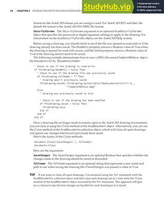 64 | CHAPTER 3 INTERACTING WITH THE APPLICATION AND DOCUMENTS OBJECTS
format for the AutoCAD release you are using) is used. For AutoCAD 2013 and later, the
default file format is the AutoCAD 2013 DWG file format.
SecurityParams The SecurityParams argument is an optional AcadSecurityParams
object that specifies the password or digital signature settings to apply to the drawing. For
information on the AcadSecurityParams object, see the AutoCAD Help system.
Before saving a drawing, you should check to see if the file was opened as read-only or if the
drawing already has been saved. The ReadOnly property returns a Boolean value of True when
the drawing is opened for read-only access, and the Saved property returns a Boolean value of
True if the drawing doesn’t need to be saved.
The following example demonstrates how to save a DWG file named SampleVBASave.dwg to
the Documents (or My Documents) folder:
' Check to see if the drawing is read-write
If ThisDrawing.ReadOnly = False Then
' Check to see if the drawing file was previously saved
If ThisDrawing.FullName = "" Then
' Drawing wasn't previously saved
ThisDrawing.SaveAs ThisDrawing.GetVariable("MyDocumentsPrefix") & _
"SampleVBASave.dwg"
Else
' Drawing was previously saved to disc
' Check to see if the drawing has been modifed
If ThisDrawing.Saved = False Then
ThisDrawing.Save
End If
End If
End If
Once a drawing file no longer needs to remain open in the AutoCAD drawing environment,
you can close it using the Close method of the AcadDocument object. Alternatively, you can use
the Close method of the AcadDocuments collection object, which will close all open drawings
and ignore any changes that haven’t previously been saved.
Here’s the syntax of the Close methods:
document.Close([SaveChanges] [, fullname])
documents.Close
Here are the arguments:
SaveChanges The SaveChanges argument is an optional Boolean that specifies whether the
changes made to the drawing should be saved or discarded.
fullname The fullname argument is an optional string that represents a new name and
path to use when saving the drawing file if SaveChanges was passed a value of True.
TIP If you want to close all open drawings, I recommend using the For statement with the
AcadDocuments collection object and then close each drawing one at a time with the Close
method of the AcadDocument object returned by the For statement. This approach will give
you a chance to specify how changes are handled for each drawing as it is closed.
 