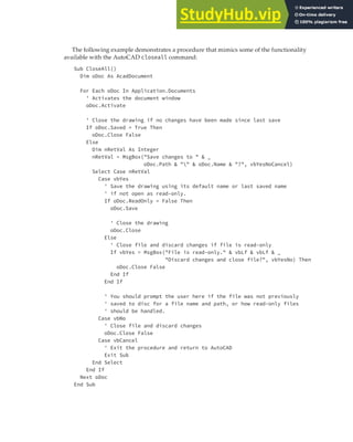 MANAGING DOCUMENTS | 65
The following example demonstrates a procedure that mimics some of the functionality
available with the AutoCAD closeall command:
Sub CloseAll()
Dim oDoc As AcadDocument
For Each oDoc In Application.Documents
' Activates the document window
oDoc.Activate
' Close the drawing if no changes have been made since last save
If oDoc.Saved = True Then
oDoc.Close False
Else
Dim nRetVal As Integer
nRetVal = MsgBox("Save changes to " & _
oDoc.Path & "" & oDoc.Name & "?", vbYesNoCancel)
Select Case nRetVal
Case vbYes
' Save the drawing using its default name or last saved name
' if not open as read-only.
If oDoc.ReadOnly = False Then
oDoc.Save
' Close the drawing
oDoc.Close
Else
' Close file and discard changes if file is read-only
If vbYes = MsgBox("File is read-only." & vbLf & vbLf & _
"Discard changes and close file?", vbYesNo) Then
oDoc.Close False
End If
End If
' You should prompt the user here if the file was not previously
' saved to disc for a file name and path, or how read-only files
' should be handled.
Case vbNo
' Close file and discard changes
oDoc.Close False
Case vbCancel
' Exit the procedure and return to AutoCAD
Exit Sub
End Select
End If
Next oDoc
End Sub
 