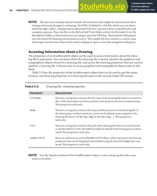 66 | CHAPTER 3 INTERACTING WITH THE APPLICATION AND DOCUMENTS OBJECTS
NOTE The previous example doesn’t handle all situations that might be encountered when
closing and saving changes to a drawing. The Ch03_ExSamples.dvb ﬁle, which you can down-
load from www.sybex.com/go/autocadcustomization, contains a more comprehensive and
complete solution. Place the ﬁle in the MyCustomFiles folder within the Documents (or My
Documents) folder, or the location you are using to store the DVB ﬁles. Then load the VBA project
into the AutoCAD drawing environment to use it. This sample ﬁle also contains a custom class
that wraps two functions that can be used to display an open or save ﬁle-navigation dialog box.
Accessing Information about a Drawing
The properties of an AcadDocument object can be used to access information about the draw-
ing file it represents. You can learn where the drawing file is stored, identify the graphical and
nongraphical objects stored in a drawing file, and access the drawing properties that are used to
identify a drawing file. I discuss how to access graphical and nongraphical objects later in this
book.
Table 3.3 lists the properties of the AcadDocument object that can be used to get the name,
location, and drawing properties of a drawing file open in the current AutoCAD session.
T 3.3: Drawing ﬁle–related properties
P D
FullName Returns a string that contains the full name of the drawing ﬁle when it is stored on
disc. If the drawing has not been saved yet, this property returns an empty string.
This property is read-only.
Name Returns a string that contains the name and ﬁle extension of the drawing ﬁle. If
the drawing has not been saved yet, it returns the default name assigned to the
drawing ﬁle (that is, Drawing1.dwg, Drawing2.dwg, …). This property is
read-only.
Path Returns a string that contains the path of the drawing ﬁle when it is stored on disc
or the Documents (or My Documents) folder by default if the drawing has not been
saved. This property is read-only.
SummaryInfo Returns a reference to an AcadSummaryInfo object, which represents the drawing
properties that can be displayed and modiﬁed using the AutoCAD dwgprops com-
mand. This property is read-only.
NOTE Use the SaveAs method of the AcadDocument object to save a drawing ﬁle with a new
name or location.
 