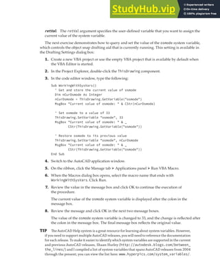 WORKING WITH SYSTEM VARIABLES | 69
retVal The retVal argument specifies the user-defined variable that you want to assign the
current value of the system variable.
The next exercise demonstrates how to query and set the value of the osmode system variable,
which controls the object snap drafting aid that is currently running. This setting is available in
the Drafting Settings dialog box:
1. Create a new VBA project or use the empty VBA project that is available by default when
the VBA Editor is started.
2. In the Project Explorer, double-click the ThisDrawing component.
3. In the code editor window, type the following:
Sub WorkingWithSysVars()
' Get and store the current value of osmode
Dim nCurOsmode As Integer
nCurOsmode = ThisDrawing.GetVariable("osmode")
MsgBox "Current value of osmode: " & CStr(nCurOsmode)
' Set osmode to a value of 33
ThisDrawing.SetVariable "osmode", 33
MsgBox "Current value of osmode: " & _
CStr(ThisDrawing.GetVariable("osmode"))
' Restore osmode to its previous value
ThisDrawing.SetVariable "osmode", nCurOsmode
MsgBox "Current value of osmode: " & _
CStr(ThisDrawing.GetVariable("osmode"))
End Sub
4. Switch to the AutoCAD application window.
5. On the ribbon, click the Manage tab ➢ Applications panel ➢ Run VBA Macro.
6. When the Macros dialog box opens, select the macro name that ends with
WorkingWithSysVars. Click Run.
7. Review the value in the message box and click OK to continue the execution of
the procedure.
The current value of the osmode system variable is displayed after the colon in the
message box.
8. Review the message and click OK in the next two message boxes.
The value of the osmode system variable is changed to 33, and the change is reflected after
the colon in the message box. The final message box reflects the original value.
TIP The AutoCAD Help system is a great resource for learning about system variables. However,
if you need to support multiple AutoCAD releases, you will need to reference the documentation
for each release. To make it easier to identify which system variables are supported in the current
and previous AutoCAD releases, Shaan Hurley (http://autodesk.blogs.com/between_
the_lines/) and I compiled a list of system variables that spans AutoCAD releases from 2004
through the present; you can view the list here: www.hyperpics.com/system_variables/.
 