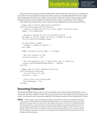 EXECUTING COMMANDS | 71
The Preferences property of the AcadDocument object doesn’t provide access to a reference of
an AcadPreferences object but instead provides access to an AcadDatabasePreferences object.
The AcadDatabasePreferences object can be used to control the display of lineweights, object
selection sorting, and the number of contour lines per surface, among many other settings.
The following examples show how to query and set application and drawing preferences:
' Sample used to control Application preferences
With ThisDrawing.Application.Preferences
' Displays a message box with the current support file search paths
MsgBox .Files.SupportPath
' Displays a message box with all available profiles
Dim vName As Variant, vNames As Variant, strNames As String
.Profiles.GetAllProfileNames vNames
For Each vName In vNames
strNames = strNames & vName & ","
Next vName
MsgBox "Available profile names: " & strNames
' Sets the crosshairs to 100
.Display.CursorSize = 100
' Sets the background color of model space color to light gray
.Display.GraphicsWinModelBackgrndColor = 12632256
End With
' Sample used to control Document preferences
With ThisDrawing.Preferences
' Turns off solid fill mode
.SolidFill = False
' Turns on quick text display mode
.TextFrameDisplay = True
End With
Executing Commands
The AutoCAD Object library allows you to automate most common tasks without the use of a
command, but there might be times when you will need to use an AutoCAD or third-party com-
mand. A command can be executed using the SendCommand method of the AcadDocument object.
NOTE While using a command might seem like a quick and easy choice over using the methods
and properties of the objects in the AutoCAD Object library, you should avoid using commands
whenever possible. The execution of an AutoCAD command can be slower and more limited
than using the same approach with the AutoCAD Object library and VBA. The behavior of com-
mands is aﬀected by system variables, and ensuring system variables are set to speciﬁc values
before calling a command can result in you having to write additional code statements that can
complicate your programs.
 