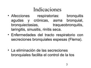 3
Indicaciones
• Afecciones respiratorias: bronquitis
agudas y crónicas, asma bronquial,
bronquiectasias, traqueobronquitis,
laringitis, sinusitis, rinitis seca.
• Enfermedades del tracto respiratorio con
secreciones bronquiales espesas (Flema).
• La eliminación de las secreciones
bronquiales facilita el control de la tos
 