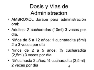 4
Dosis y Vias de
Administracion
• AMBROXOL Jarabe para administración
oral:
• Adultos: 2 cucharadas (10ml) 3 veces por
día.
• Niños de 5 a 12 años: 1 cucharadita (5ml)
2 o 3 veces por día
• Niños de 2 a 5 años: ½ cucharadita
(2,5ml) 3 veces por día
• Niños hasta 2 años: ½ cucharadita (2,5ml)
2 veces por día
 