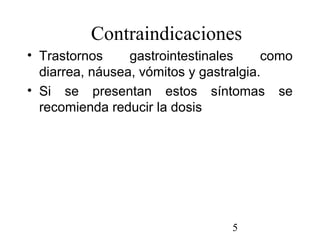 5
Contraindicaciones
• Trastornos gastrointestinales como
diarrea, náusea, vómitos y gastralgia.
• Si se presentan estos síntomas se
recomienda reducir la dosis
 