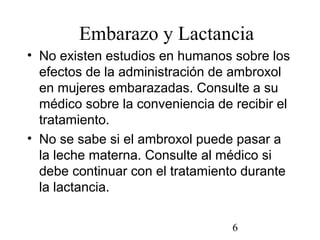 6
Embarazo y Lactancia
• No existen estudios en humanos sobre los
efectos de la administración de ambroxol
en mujeres embarazadas. Consulte a su
médico sobre la conveniencia de recibir el
tratamiento.
• No se sabe si el ambroxol puede pasar a
la leche materna. Consulte al médico si
debe continuar con el tratamiento durante
la lactancia.
 