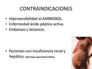 CONTRAINDICACIONES
• Hipersensibilidad al AMBROXOL.
• Enfermedad ácido péptica activa.
• Embarazo y lactancia.
• Pacientes con insuficiencia renal y
hepática. (Solo bajo supervisión medica)
 