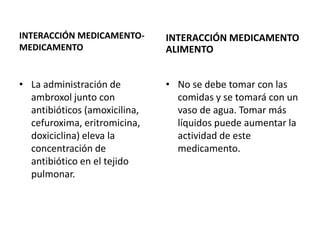 INTERACCIÓN MEDICAMENTO-
MEDICAMENTO
• La administración de
ambroxol junto con
antibióticos (amoxicilina,
cefuroxima, eritromicina,
doxiciclina) eleva la
concentración de
antibiótico en el tejido
pulmonar.
INTERACCIÓN MEDICAMENTO
ALIMENTO
• No se debe tomar con las
comidas y se tomará con un
vaso de agua. Tomar más
líquidos puede aumentar la
actividad de este
medicamento.
 