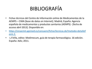 BIBLIOGRAFÍA
• Fichas técnicas del Centro de Información online de Medicamentos de la
AEMPS – CIMA [base de datos en Internet]. Madrid, España: Agencia
española de medicamentos y productos sanitarios (AEMPS) - [fecha de
acceso abril 2013]. Disponible en:
• https://sinaem4.agemed.es/consaem/fichasTecnicas.do?metodo=detalleF
orm 2.
• L.F.Villa, editor. Medimecum, guía de terapia farmacológica. 16 edición.
España: Adis; 2011.
 