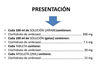 PRESENTACIÓN
• Cada 100 ml de SOLUCIÓN (JARABE)contienen:
• Clorhidrato de ambroxol.................................................. 300 mg
• Cada 100 ml de SOLUCIÓN (gotas) contienen:
• Clorhidrato de ambroxol................................................... 7.5 mg
• Cada TABLETA contiene:
• Clorhidrato de ambroxol.................................................... 30 mg
• Cada APOLLETA (2ML) contiene:
• Clorhidrato de ambroxol.................................................... 15 mg
 