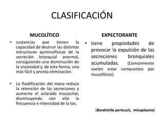 • sustancias que tienen la
capacidad de destruir las distintas
estructuras quimicofísicas de la
secreción bronquial anormal,
consiguiendo una disminución de
la viscosidad y, de esta forma, una
más fácil y pronta eliminación.
• La fluidificación del moco reduce
la retención de las secreciones y
aumenta el aclarado mucociliar,
disminuyendo con ello la
frecuencia e intensidad de la tos.
• tiene propiedades de
provocar la expulsión de las
secreciones bronquiales
acumuladas. (Comúnmente
suelen estar compuestos por
mucolíticos)
CLASIFICACIÓN
MUCOLÍTICO EXPECTORANTE
(Bordetella pertussis, micoplasma)
 