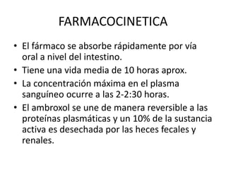 FARMACOCINETICA
• El fármaco se absorbe rápidamente por vía
oral a nivel del intestino.
• Tiene una vida media de 10 horas aprox.
• La concentración máxima en el plasma
sanguíneo ocurre a las 2-2:30 horas.
• El ambroxol se une de manera reversible a las
proteínas plasmáticas y un 10% de la sustancia
activa es desechada por las heces fecales y
renales.
 