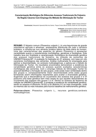 Anais Vol. 7 (2011): Congresso de Iniciação Científica, Cáceres/MT, Brasil, 24-28 outubro 2011, Pró-Reitoria de Pesquisa
e Pós-Graduação - PRPPG, Universidade do Estado de Mato Grosso - UNEMAT.
AMBRóZIO, V. C.; BARELLI, M. A. A.; SANTOS, A. A. B.; GOMES, T. C. M.; GONçALVES, D. L. Caracterização Morfológica De
Diferentes Acessos Tradicionais De Feijoeiro Da Região Cáceres Com Emprego Do Método De Otimização De Tocher In: Congresso
de Iniciação Científica, 4ª. (JC), 2011, Cáceres/MT. Anais... Cáceres/MT: Pró-Reitoria de Pesquisa e Pós-Graduação - PRPPG, 2011.
Vol. 7 (2011). Cód. 5437. ISSN ONLINE 2237-9258. CDROM 2178-7492.
Caracterização Morfológica De Diferentes Acessos Tradicionais De Feijoeiro
Da Região Cáceres Com Emprego Do Método De Otimização De Tocher
Autor(a): Valdete Campos Ambrózio¹
Coautores(as): Alessandro Aparecido Brito dos Santos, Thaysa Cristina Morais Gomes, Danilo de Lima Gonçalves.
Instituição: Universidade do Estado de Mato Grosso
Orientador(a): Marco Antonio Aparecido Barelli²
Colaboradores:(as): Taniele Carvalho de Oliveira
vallcamposs@hotmail.com¹
marcobarelli@terra.com.br² conic--- conic
RESUMO: O feijoeiro comum (Phaseolus vulgaris L.) é uma leguminosa de grande
importância agrícola e alimentar, amplamente distribuída em todo o território
brasileiro, e constitui-se num alimento protéico básico da dieta diária do homem.
Uma das características das espécies do gênero Phaseolus é apresentar
variabilidade quanto a características morfológicas, genéticas e fisiológicas. Este
trabalho teve por finalidade a caracterização morfológica da diversidade genética
dos acessos tradicionais de feijoeiro, da coleção de sementes da
UNEMAT/Cáceres-MT. A avaliação foi realizada em 61 acessos, com base em oito
caracteres morfológicos das sementes. Análise multivariada foi empregada para
estimar a dissimilaridade, via variáveis multicategóricas, e aplicou-se o método de
Otimização de Tocher. Os resultados encontrados demonstram a existência de
variabilidade genética entre os acessos quando avaliados características
morfológicas das sementes. Com o emprego método de Otimização Tocher foi
possível identificar a formação de seis grupos, onde existe maior similaridade dentro
dos grupos e, conseqüentemente maior dissimilaridade entre estes grupos
fornecendo assim informações importantes para avaliar a diversidade genética.
Sugerindo que a descendência do cruzamento dos acessos dos grupos V e VI
possuiria uma base genética bem mais ampla do que aqueles descendentes do
cruzamento dos acessos dos grupos I e III. Dentre os acessos de feijoeiros da
coleção da UNEMAT/Cáceres-MT, é evidente a existência de variabilidade genética,
sendo os acessos 41(Roxinho 76-G2) e 05 (Bolinha 51) os mais divergentes, onde
os mesmos são os mais indicados para futuros trabalhos de melhoramento genético.
Palavras-chave: Phaseolus vulgaris L., recursos genéticos,variáveis
multicategóricas.
 