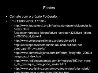 Fontes
• Contato com o próprio Fotógrafo.
• Em (11/08/2013, 17:10h):
– http://www.itaucultural.org.br/aplicexternas/enciclopedia_ic
/index.cfm?
fuseaction=artistas_biografia&cd_verbete=3252&cd_idiom
a=28555&cd_item=1
– http://www.colecaopirellimasp.art.br/autores/93
– http://revistapescaecompanhia.uol.com.br/fique-por-
dentro/perfil-ruy-varella/
– http://www.cameraviajante.com.br/forum_fotografia_2007/d
ivulgacao_index.htm
– http://www.radionavegantes.com.br/noticias/887/ruy_varell
a_da_destaque_para_porto_xavier.html
– http://www.ecofishing.com.br/novo/team-view/brian-clark/
 