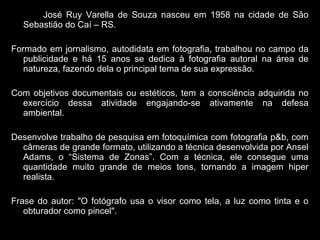 José Ruy Varella de Souza nasceu em 1958 na cidade de São
Sebastião do Caí – RS.
Formado em jornalismo, autodidata em fotografia, trabalhou no campo da
publicidade e há 15 anos se dedica à fotografia autoral na área de
natureza, fazendo dela o principal tema de sua expressão.
Com objetivos documentais ou estéticos, tem a consciência adquirida no
exercício dessa atividade engajando-se ativamente na defesa
ambiental.
Desenvolve trabalho de pesquisa em fotoquímica com fotografia p&b, com
câmeras de grande formato, utilizando a técnica desenvolvida por Ansel
Adams, o “Sistema de Zonas”. Com a técnica, ele consegue uma
quantidade muito grande de meios tons, tornando a imagem hiper
realista.
Frase do autor: "O fotógrafo usa o visor como tela, a luz como tinta e o
obturador como pincel".
 