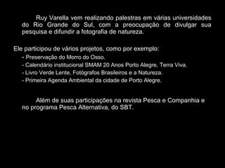 Ruy Varella vem realizando palestras em várias universidades
do Rio Grande do Sul, com a preocupação de divulgar sua
pesquisa e difundir a fotografia de natureza.
Ele participou de vários projetos, como por exemplo:
- Preservação do Morro do Osso.
- Calendário institucional SMAM 20 Anos Porto Alegre, Terra Viva.
- Livro Verde Lente, Fotógrafos Brasileiros e a Natureza.
- Primeira Agenda Ambiental da cidade de Porto Alegre.
Além de suas participações na revista Pesca e Companhia e
no programa Pesca Alternativa, do SBT.
 