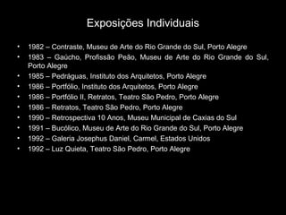 Exposições Individuais
• 1982 – Contraste, Museu de Arte do Rio Grande do Sul, Porto Alegre
• 1983 – Gaúcho, Profissão Peão, Museu de Arte do Rio Grande do Sul,
Porto Alegre
• 1985 – Pedráguas, Instituto dos Arquitetos, Porto Alegre
• 1986 – Portfólio, Instituto dos Arquitetos, Porto Alegre
• 1986 – Portfólio II, Retratos, Teatro São Pedro, Porto Alegre
• 1986 – Retratos, Teatro São Pedro, Porto Alegre
• 1990 – Retrospectiva 10 Anos, Museu Municipal de Caxias do Sul
• 1991 – Bucólico, Museu de Arte do Rio Grande do Sul, Porto Alegre
• 1992 – Galeria Josephus Daniel, Carmel, Estados Unidos
• 1992 – Luz Quieta, Teatro São Pedro, Porto Alegre
 