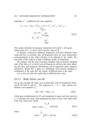 tt
20.2. DYNAMIC RADIATIVE INTERACTION 95
amplitude U¯ , modeled by the wave equation:
Utt − Uxx − γUttt − δ2
Uxxt = f = U¯tt − U¯xx − γU¯ttt −
δ2
U¯xxt
∫
Et + R =
∫
E¯t + R¯ =
f U
dxdt,
f U¯
dxdt.
(20.5)
This system describes the dynamic interaction of B and B¯ , with given
initial values of U , Ut and E for B and the same for B¯ .
In dynamic interaction different frequencies will have different times
scales and thus to maintain that all frequencies have the same temperature
some mechanism to this effect will have to be adjoined to the model. We
may think of this effect as a form of diffusion acting on frequencies.
We compare with the case of acoustic damping with an acoustic damping
term of the form µUt in which case all frequencies will have the same damp-
ing and thus well tempered distributions will be preserved under dynamic
interaction. Recall that a piano as a blackbody with acoustic damping is
isotempered in the sense that the sustain of different tones is the same.
Let us now see what the model tells in different basic cases:
20.2.1 Both below cut-off
Let us now consider the basic case of interaction with all frequencies below
cut-off for both B and
damped wave equation
B¯ . The difference W = U −
U¯
then satisfies the
Wtt − Wxx − γWttt = 0, (20.6)
which upon multiplication by Wt and integration in space and time gives for
t > 0 (modulo two terms from integration by parts in time with small effect
if the time scale is not short):
where
G(t) = G(0) −
∫
1
∫ t ∫
0
γW 2
dxds, (20.7)
G(t) = (W 2
+ W 2
)dx. (20.8)
2
t x
 