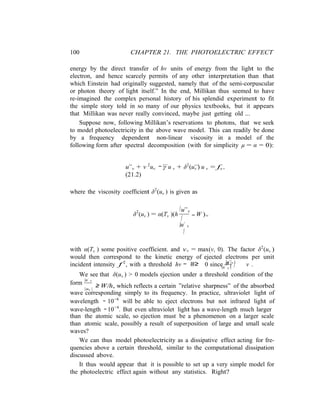 100 CHAPTER 21. THE PHOTOELECTRIC EFFECT
− ≥ ≈ | |
form
|u˙ ν
|
energy by the direct transfer of hν units of energy from the light to the
electron, and hence scarcely permits of any other interpretation than that
which Einstein had originally suggested, namely that of the semi-corpuscular
or photon theory of light itself.” In the end, Millikan thus seemed to have
re-imagined the complex personal history of his splendid experiment to fit
the simple story told in so many of our physics textbooks, but it appears
that Millikan was never really convinced, maybe just getting old ...
Suppose now, following Millikan’s reservations to photons, that we seek
to model photoelectricity in the above wave model. This can readily be done
by a frequency dependent non-linear viscosity in a model of the
following form after spectral decomposition (with for simplicity µ = α = 0):
... ...
u¨ν + ν 2
uν − γ u ν + δ2
(uν ) u ν = fν ,
(21.2)
where the viscosity coefficient δ2
(uν ) is given as
δ2
(uν ) = α(Tν )(h
|u¨ν
| − W )+
|u˙ ν
|
with α(Tν ) some positive coefficient. and v+ = max(v, 0). The factor δ2
(uν )
would then correspond to the kinetic energy of ejected electrons per unit
incident intensity f 2
, with a threshold hν W 0 since
|u¨ν |
ν .|u˙ ν |
We see that δ(uν ) > 0 models ejection under a threshold condition of the
|uν |
≥ W/h, which reflects a certain ”relative sharpness” of the absorbed
wave corresponding simply to its frequency. In practice, ultraviolet light of
wavelength ∼ 10−6
will be able to eject electrons but not infrared light of
wave-length ∼ 10−4
. But even ultraviolet light has a wave-length much larger
than the atomic scale, so ejection must be a phenomenon on a larger scale
than atomic scale, possibly a result of superposition of large and small scale
waves?
We can thus model photoelectricity as a dissipative effect acting for fre-
quencies above a certain threshold, similar to the computational dissipation
discussed above.
It thus would appear that it is possible to set up a very simple model for
the photoelectric effect again without any statistics. Right?
 