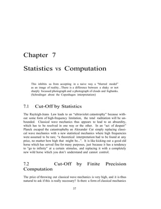 Chapter 7
Statistics vs Computation
This inhibits us from accepting in a naive way a “blurred model”
as an image of reality...There is a difference between a shaky or not
sharply focussed photograph and a photograph of clouds and fogbanks.
(Schrodinger about the Copenhagen interpretation)
7.1 Cut-Off by Statistics
The Rayleigh-Jeans Law leads to an “ultraviolet catastrophy” because with-
out some form of high-frequency limitation, the total raditation will be un-
bounded. Classical wave mechanics thus appears to lead to an absurdity,
which has to be resolved in one way or the other. In an “act of despair”
Planck escaped the catastropheby an Alexander Cut simply replacing classi-
cal wave mechanics with a new statistical mechanics where high frequencies
were assumed to be rare; “a theoretical interpretation had to be found at any
price, no matter how high that might be...”. It is like kicking out a good old
horse which has served fine for many purposes, just because it has a tendency
to “go to infinity” at a certain stimulus, and replacing it with a completely
new wild horse which you don’t understand and cannot control.
7.2 Cut-Off by Finite Precision
Computation
The price of throwing out classical wave mechanics is very high, and it is thus
natural to ask if this is really necessary? Is there a form of classical mechanics
37
 