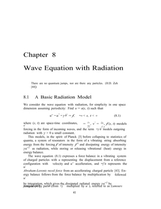 u
u
Chapter 8
Wave Equation with Radiation
There are no quantum jumps, nor are there any particles. (H.D. Zeh
[44])
8.1 A Basic Radiation Model
We consider the wave equation with radiation, for simplicity in one space
dimension assuming periodicity: Find u = u(x, t) such that
u¨ − u′′
− γ
...
= f, −∞ < x, t < ∞ (8.1)
where (x, t) are space-time coordinates,
v˙
= ∂v
, v′
= ∂v
, f (x, t) models
∂t ..∂.x
forcing in the form of incoming waves, and the term −γ u models outgoing
radiation with γ > 0 a small constant.
This models, in the spirit of Planck [5] before collapsing to statistics of
quanta, a system of resonators in the form of a vibrating string absorbing
energy from the forcing f of intensity f 2
and dissipating energy of intensity
γu¨2
as radiation, while storing or releasing vibrational (heat) energy in
energy balance.
The wave equation (8.1) expresses a force balance in a vibrating system
of charged particles with u representing the displacement from a reference
...
configuration with
u˙
velocity and u¨ accelleration, and −γ u represents the
Abraham-Lorentz recoil force from an accellerating charged particle [43]. En-
ergy balance follows from the force balance by multiplication by
u˙
followed
by integration, which gives the dissipated radiated energy γu¨2
by
integration by parts (from −γ
...
multiplied by u˙ ), referred to as Lamoursformula [43].
41
 
