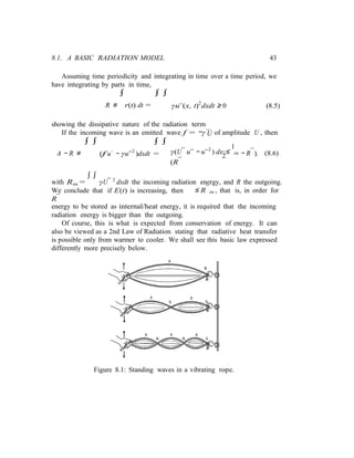 2 in
8.1. A BASIC RADIATION MODEL 43
Assuming time periodicity and integrating in time over a time period, we
have integrating by parts in time,
∫ ∫ ∫
R ≡ r(t) dt = γu¨(x, t)2
dxdt ≥ 0 (8.5)
showing the dissipative nature of the radiation term
...
If the incoming wave is an emitted wave f = −γ U of amplitude U , then
∫ ∫
A − R ≡
∫ ∫
(f u˙ − γu¨2
)dxdt = γ(U¨ u¨ − u¨2
) dx ≤
1
(R¯
− R¯), (8.6)
with Rin =
∫ ∫
γU¨ 2
dxdt the incoming radiation energy, and R the outgoing.
We conclude that if E(t) is increasing, then
R¯
≤ R¯in , that is, in order for
energy to be stored as internal/heat energy, it is required that the incoming
radiation energy is bigger than the outgoing.
Of course, this is what is expected from conservation of energy. It can
also be viewed as a 2nd Law of Radiation stating that radiative heat transfer
is possible only from warmer to cooler. We shall see this basic law expressed
differently more precisely below.
Figure 8.1: Standing waves in a vibrating rope.
 