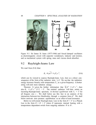 48 CHAPTER 9. SPECTRAL ANALYSIS OF RADIATION
ν
ν
Figure 9.1: Sir James H. Jeans (1877-1946) and forced damped oscillators
as electromagnetic circuit with capacitor (condenser), inductor and resistor,
and as mechanical system with spring, mass and viscous shock absorber.
9.2 Rayleigh-Jeans Law
We read from (9.4) that
Rν ≡ γu¨2 ≈ γTν ν 2
, (9.6)
which can be viewed to express Rayleigh-Jeans Law, here as a direct con-
...
seuquence of the form of the radiation term −γ u . We see that the radiation
energy increases linearly with temperature Tν , at a given frequency: A hotter
string will emit more radiation energy.
Theorem 3.1 gives the further information that if f 2 ≈ γT ν 2
, then
also Rν ≈ γT ν 2
if Tν ∼ T . The emitted radiation will thus mimic an
incoming Rayleigh-Jeans spectrum, in thermal equilibrium with Tν = T for
all frequen- cies ν . We shall below use this fact in an analysis of the
interaction between two blackbodies through a common force f . We shall
below motivate tem- perature equilibration as an effect of near-resonance.
Below we will extend Rayleigh-Jeans Law in the form R = F to a Planck
Law in the form R + H = F where H represents internal heating with a
temperature dependent switch from outgoing radiation R to H .
 