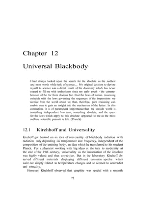 Chapter 12
Universal Blackbody
I had always looked upon the search for the absolute as the noblest
and most worth while task of science.... My original decision to devote
myself to science was a direct result of the discovery which has never
ceased to fill me with enthusiasm since my early youth - the compre-
hension of the far from obvious fact that the laws of human reasoning
coincide with the laws governing the sequences of the impressions we
receive from the world about us; that, therefore, pure reasoning can
enable man to gain an insight into the mechanism of the latter. In this
connection, it is of paramount importance that the outside world is
something independent from man, something absolute, and the quest
for the laws which apply to this absolute appeared to me as the most
sublime scientific pursuit in life. (Planck)
12.1 Kirchhoff and Universality
Kirchoff got hooked on an idea of universality of blackbody radiation with
radiation only depending on temperature and frequency, independent of the
composition of the emitting body, an idea which he transferred to his student
Planck. For a physicist working with big ideas at the turn to modernity at
the end of the 19th century, universality as the incarnation of the absolute
was highly valued and thus attractive. But in the laboratory Kirchoff ob-
served different materials displaying different emission spectra which
were not simply related to temperature changes and so seemed to contradict
uni- versality.
However, Kirchhoff observed that graphite was special with a smooth
73
 
