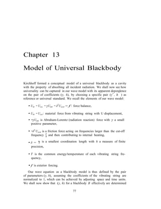 h
T
Chapter 13
Model of Universal Blackbody
Kirchhoff formed a conceptual model of a universal blackbody as a cavity
with the property of absorbing all incident radiation. We shall now see how
universality can be captured in our wave model with its apparent dependence
on the pair of coefficients (γ, h), by choosing a specific pair (γ¯, h¯ ) as
reference or universal standard. We recall the elements of our wave model:
• Utt − Uxx − γUttt − δ2
Uxxt = f : force balance,
• Utt − Uxx: material force from vibrating string with U displacement,
• −γUttt is Abraham-Lorentz (radiation reaction) force with γ a small
positive parameter,
• −δ2
Uxxt is a friction force acting on frequencies larger than the cut-off
frequency T
and then contributing to internal heating,
• δ = h is a smallest coordination length with h a measure of finite
precision,
• T is the common energy/temperature of each vibrating string fre-
quency,
• f is exterior forcing.
Oue wave equation as a blackbody model is thus defined by the pair
of parameters (γ, h), assuming the coefficients of the vibrating string are
normalized to 1, which can be achieved by adjusting space and time units.
We shall now show that (γ, h) for a blackbody B effectively are determined
77
 