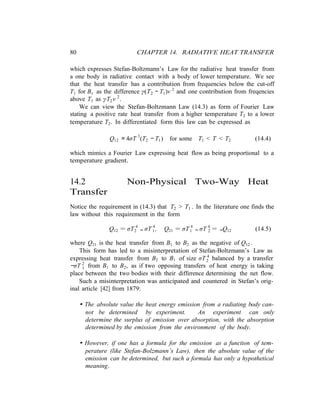 80 CHAPTER 14. RADIATIVE HEAT TRANSFER
2
1
which expresses Stefan-Boltzmann’s Law for the radiative heat transfer from
a one body in radiative contact with a body of lower temperature. We see
that the heat transfer has a contribution from frequencies below the cut-off
T1 for B1 as the difference γ(T2 − T1)ν 2
and one contribution from freqencies
above T1 as γT2ν 2
.
We can view the Stefan-Boltzmann Law (14.3) as form of Fourier Law
stating a positive rate heat transfer from a higher temperature T2 to a lower
temperature T2. In differentiated form this law can be expressed as
Q12 ≈ 4σT 3
(T2 − T1) for some T1 < T < T2 (14.4)
which mimics a Fourier Law expressing heat flow as being proportional to a
temperature gradient.
14.2 Non-Physical Two-Way Heat
Transfer
Notice the requirement in (14.3) that T2 > T1 . In the literature one finds the
law without this requirement in the form
Q12 = σT 4
− σT 4
, Q21 = σT 4
− σT 4
= −Q12 (14.5)2 1 1 2
where Q21 is the heat transfer from B1 to B2 as the negative of Q12 .
This form has led to a misinterpretation of Stefan-Boltzmann’s Law as
expressing heat transfer from B2 to B1 of size σT 4
balanced by a transfer
−σT 2
from B1 to B2, as if two opposing transfers of heat energy is taking
place between the two bodies with their difference determining the net flow.
Such a misinterpretation was anticipated and countered in Stefan’s orig-
inal article [42] from 1879:
• The absolute value the heat energy emission from a radiating body can-
not be determined by experiment. An experiment can only
determine the surplus of emission over absorption, with the absorption
determined by the emission from the environment of the body.
• However, if one has a formula for the emission as a function of tem-
perature (like Stefan-Bolzmann’s Law), then the absolute value of the
emission can be determined, but such a formula has only a hypothetical
meaning.
 