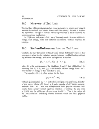 86 CHAPTER 16. 2ND LAW OF
RADIATION
16.2 Mystery of 2nd Law
The 2nd Law of thermodynamics has posed a mystery to science ever since it
was first formulated by Clausius in the mid 19th century, because it involve
the mysterious concept of entropy which is postulated to never decrease by
some mysterious mechanism.
In [22] I state and prove a 2nd Law of thermodynamics in terms of kinetic
energy, heat energy, work and turbulent dissipation, without reference to
entropy.
16.3 Stefan-Boltzmann Law as 2nd Law
Similarly, the new derivation of Planck’s and Stefan-Boltzmann’s laws of this
book proves a 2nd law for radiative transfer between two blackbodies without
any reference to entropy, which can be expressed as follows
Q12 = σ(T 4
− T 4
) if T1 > T2 (16.1)1 2
where T1 is the temperature of the blackbody 1 and T2 that of blackbody 2,
assuming that T1 > T2 , and Q12 > 0 is transfer of heat energy from 1 to 2.
The transfer of energy is thus from hot to cold.
The equality (16.1) is often written in the form
Q12 = σT 4
− σT 4
(16.2)1 2
without specifying that T1 > T2 and is then interpreted as expressing transfer
of heat energy of size σT 4
from 1 to 2 and a transfer of σT 4
in the opposite1 2
direction from 2 to 1. But this interpretation lacks physical rationale and
results from a purely formal algebraic operation of splitting the one term
in (16.1) into the differenec of two terms in (16.2). This is the origin of
the ”backradiation” underlying climate alarmism which thus lacks physical
reality.
 