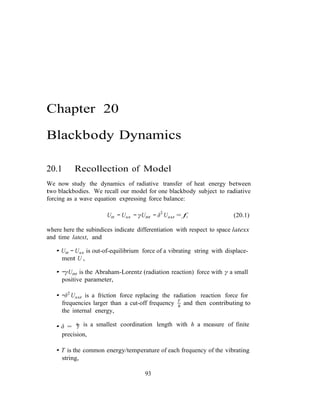 h
T
Chapter 20
Blackbody Dynamics
20.1 Recollection of Model
We now study the dynamics of radiative transfer of heat energy between
two blackbodies. We recall our model for one blackbody subject to radiative
forcing as a wave equation expressing force balance:
Utt − Uxx − γUttt − δ2
Uxxt = f, (20.1)
where here the subindices indicate differentiation with respect to space latexx
and time latext, and
• Utt − Uxx is out-of-equilibrium force of a vibrating string with displace-
ment U ,
• −γUttt is the Abraham-Lorentz (radiation reaction) force with γ a small
positive parameter,
• −δ2
Uxxt is a friction force replacing the radiation reaction force for
frequencies larger than a cut-off frequency T
and then contributing to
the internal energy,
• δ = h is a smallest coordination length with h a measure of finite
precision,
• T is the common energy/temperature of each frequency of the vibrating
string,
93
 