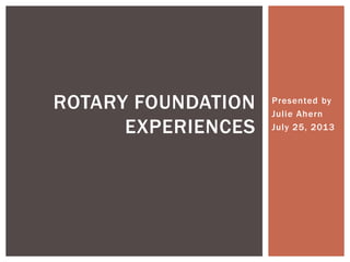 Presented by
Julie Ahern
July 25, 2013
ROTARY FOUNDATION
EXPERIENCES
 